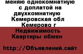 меняю однокомнатную с доплатой на двухкомнатную  - Кемеровская обл., Кемерово г. Недвижимость » Квартиры обмен   